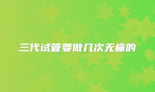 三代试管要做几次无痛的