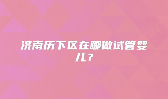 济南历下区在哪做试管婴儿?