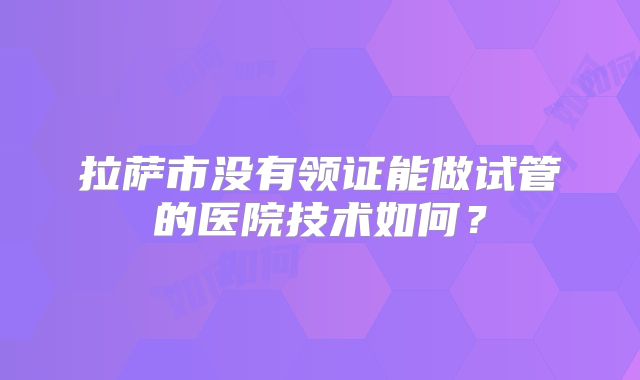 拉萨市没有领证能做试管的医院技术如何?