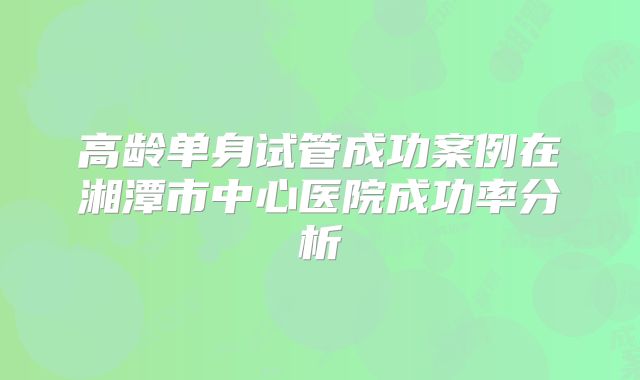 高龄单身试管成功案例在湘潭市中心医院成功率分析