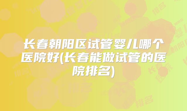 长春朝阳区试管婴儿哪个医院好(长春能做试管的医院排名)