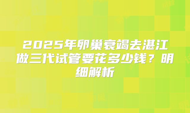 2025年卵巢衰竭去湛江做三代试管要花多少钱？明细解析