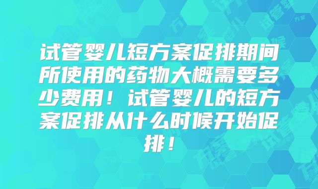 试管婴儿短方案促排期间所使用的药物大概需要多少费用!试管婴儿的短方案促排从什么时候开始促排!
