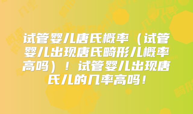 试管婴儿唐氏概率（试管婴儿出现唐氏畸形儿概率高吗）！试管婴儿出现唐氏儿的几率高吗！