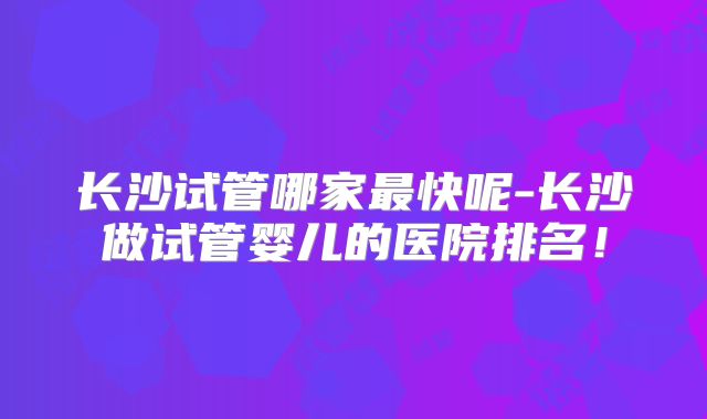 长沙试管哪家最快呢-长沙做试管婴儿的医院排名！