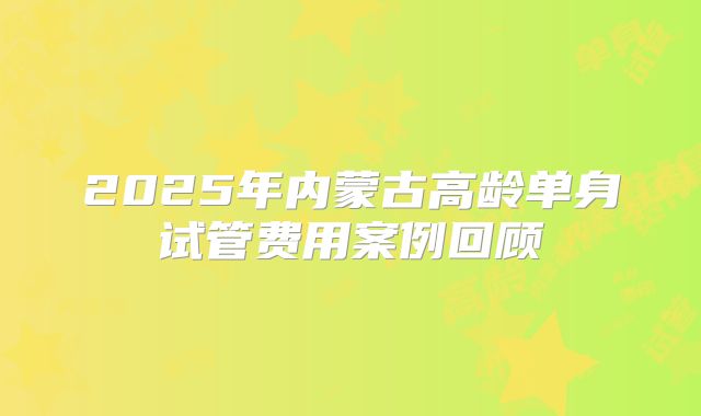 2025年内蒙古高龄单身试管费用案例回顾