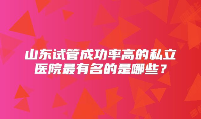 山东试管成功率高的私立医院最有名的是哪些？