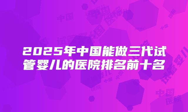 2025年中国能做三代试管婴儿的医院排名前十名