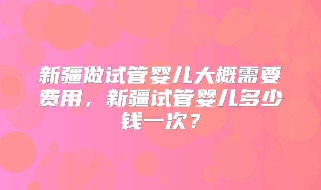 新疆做试管婴儿大概需要费用，新疆试管婴儿多少钱一次？