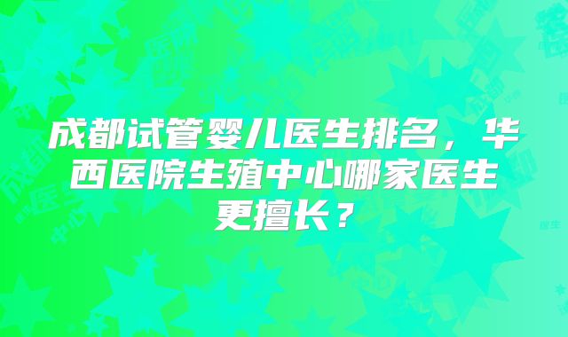 成都试管婴儿医生排名，华西医院生殖中心哪家医生更擅长？