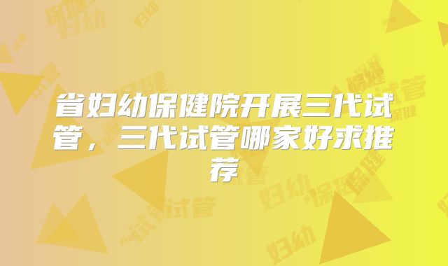 省妇幼保健院开展三代试管，三代试管哪家好求推荐