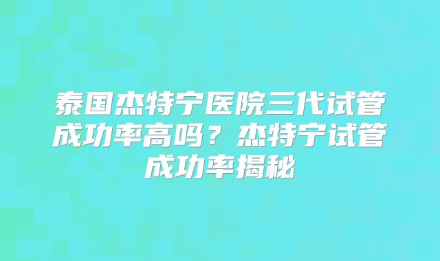 泰国杰特宁医院三代试管成功率高吗？杰特宁试管成功率揭秘