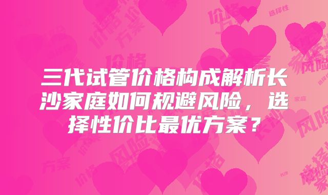 三代试管价格构成解析长沙家庭如何规避风险，选择性价比最优方案？