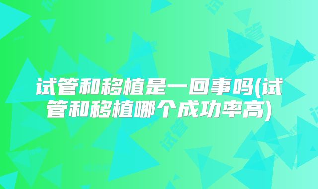 试管和移植是一回事吗(试管和移植哪个成功率高)