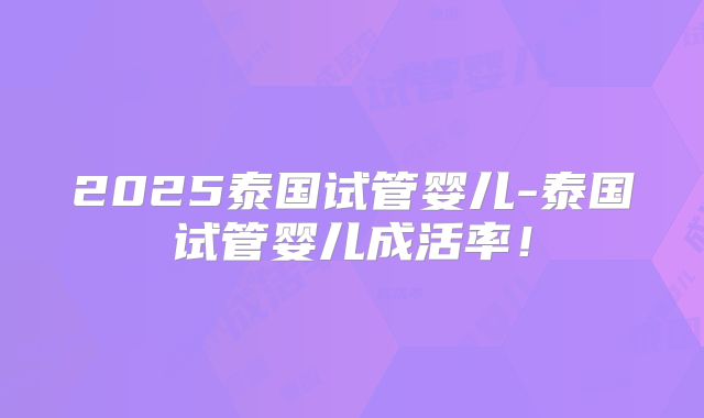 2025泰国试管婴儿-泰国试管婴儿成活率！