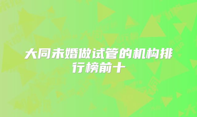 大同未婚做试管的机构排行榜前十