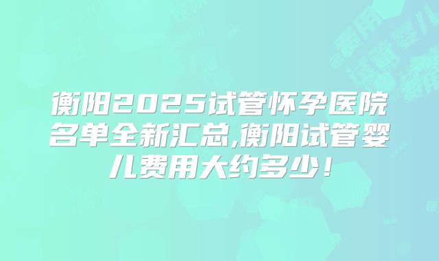 衡阳2025试管怀孕医院名单全新汇总,衡阳试管婴儿费用大约多少！