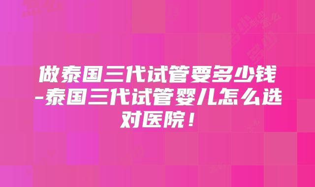 做泰国三代试管要多少钱-泰国三代试管婴儿怎么选对医院!