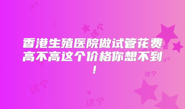 香港生殖医院做试管花费高不高这个价格你想不到！