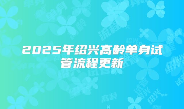 2025年绍兴高龄单身试管流程更新