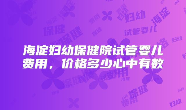海淀妇幼保健院试管婴儿费用，价格多少心中有数
