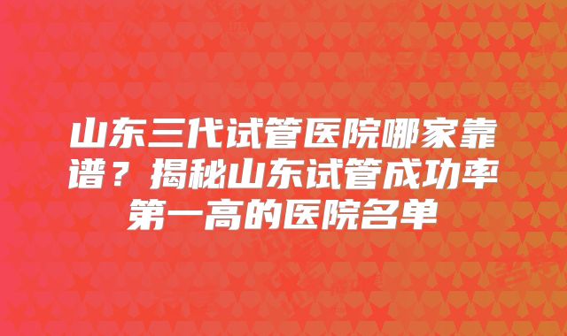 山东三代试管医院哪家靠谱？揭秘山东试管成功率第一高的医院名单