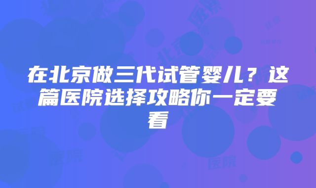 在北京做三代试管婴儿?这篇医院选择攻略你一定要看