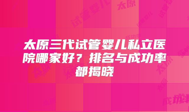 太原三代试管婴儿私立医院哪家好？排名与成功率都揭晓