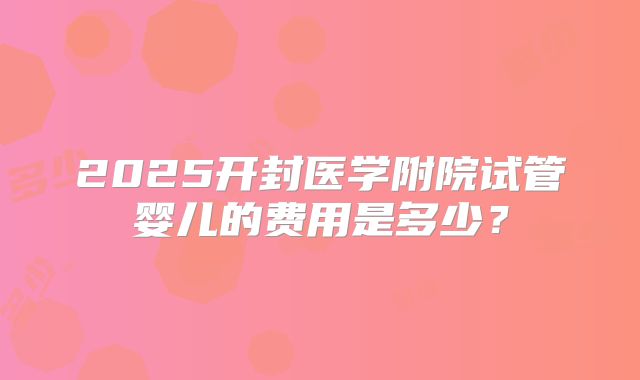 2025开封医学附院试管婴儿的费用是多少？