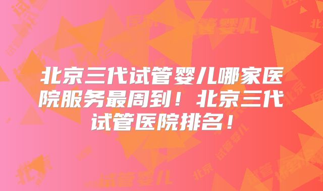 北京三代试管婴儿哪家医院服务最周到！北京三代试管医院排名！