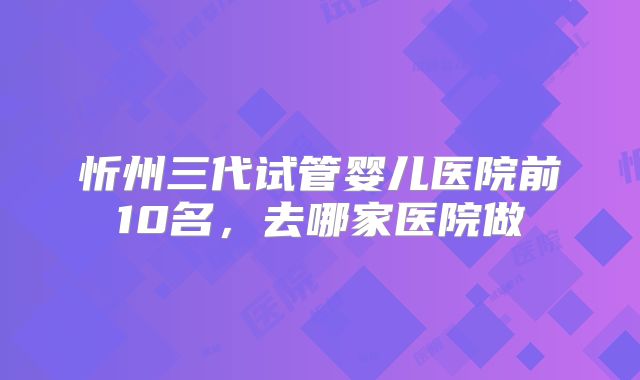 忻州三代试管婴儿医院前10名，去哪家医院做