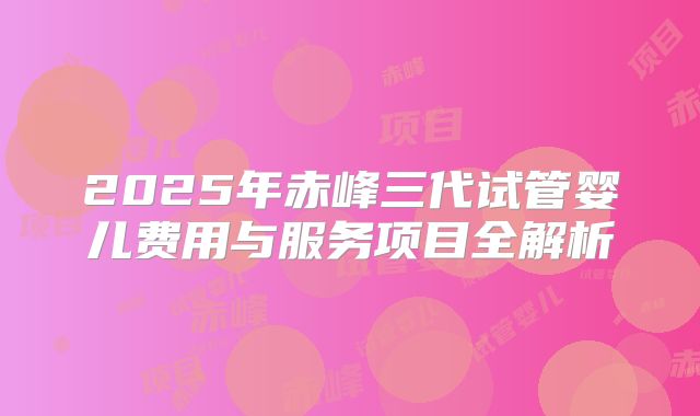 2025年赤峰三代试管婴儿费用与服务项目全解析