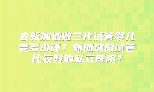 去新加坡做三代试管婴儿要多少钱？新加坡做试管比较好的私立医院？