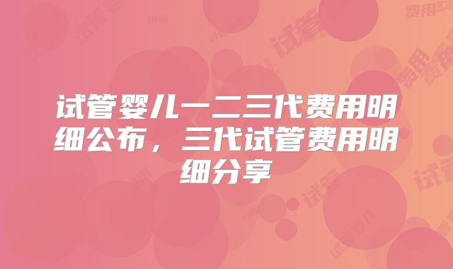 试管婴儿一二三代费用明细公布，三代试管费用明细分享