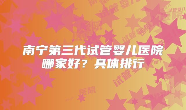 南宁第三代试管婴儿医院哪家好？具体排行