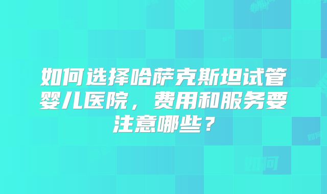 如何选择哈萨克斯坦试管婴儿医院，费用和服务要注意哪些？