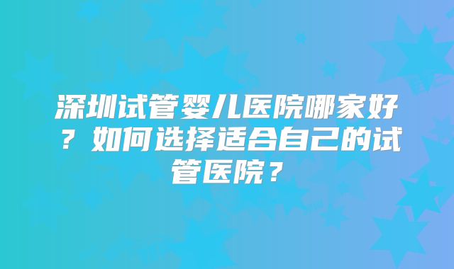 深圳试管婴儿医院哪家好？如何选择适合自己的试管医院？