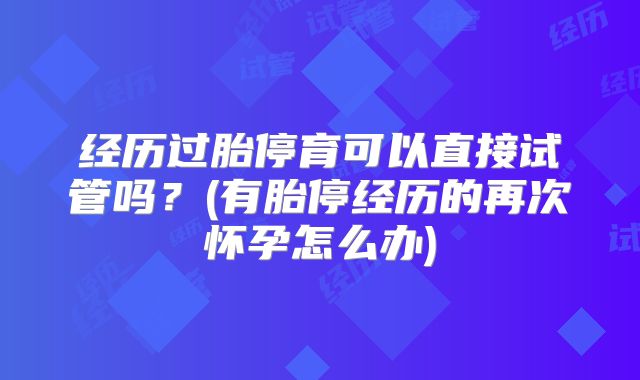 经历过胎停育可以直接试管吗？(有胎停经历的再次怀孕怎么办)