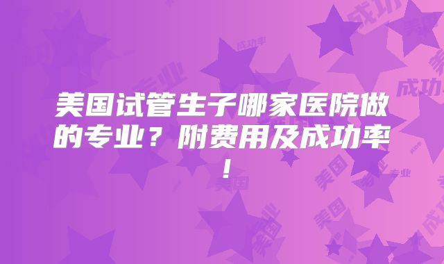 美国试管生子哪家医院做的专业?附费用及成功率!