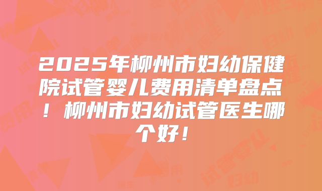 2025年柳州市妇幼保健院试管婴儿费用清单盘点!柳州市妇幼试管医生哪个好!