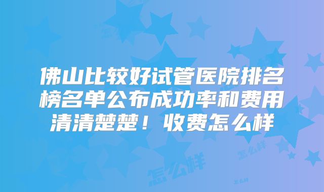 佛山比较好试管医院排名榜名单公布成功率和费用清清楚楚！收费怎么样