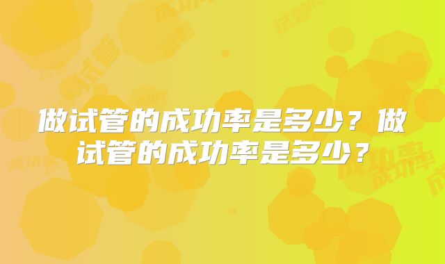做试管的成功率是多少？做试管的成功率是多少？