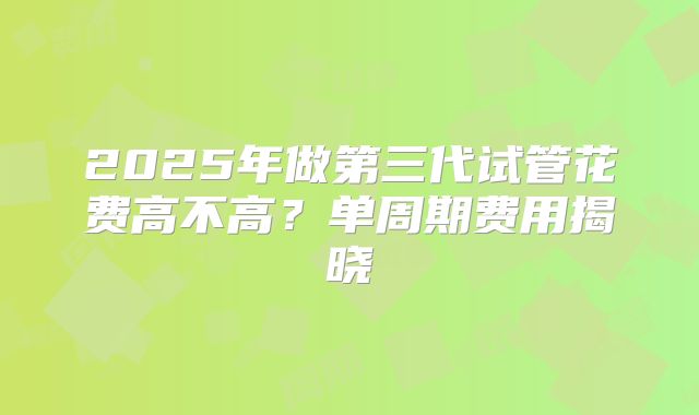 2025年做第三代试管花费高不高？单周期费用揭晓