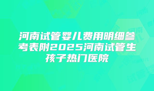 河南试管婴儿费用明细参考表附2025河南试管生孩子热门医院