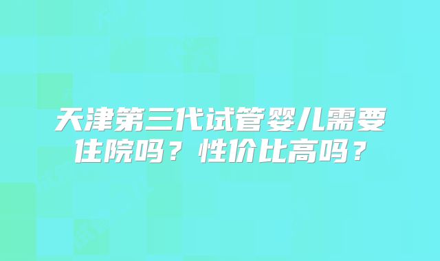 天津第三代试管婴儿需要住院吗？性价比高吗？