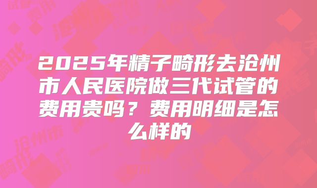 2025年精子畸形去沧州市人民医院做三代试管的费用贵吗？费用明细是怎么样的