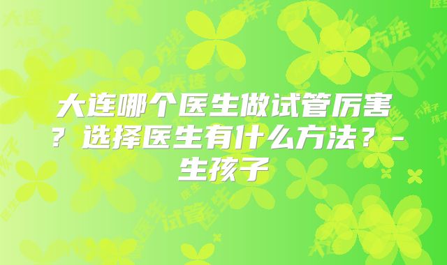大连哪个医生做试管厉害？选择医生有什么方法？-生孩子