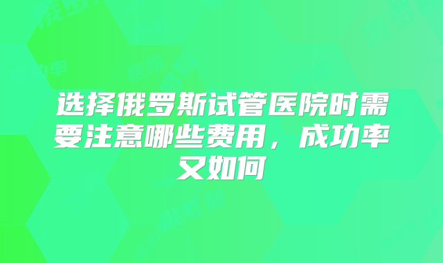 选择俄罗斯试管医院时需要注意哪些费用,成功率又如何