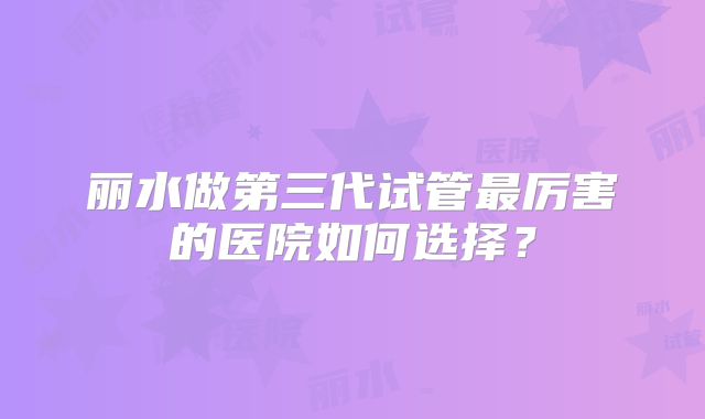 丽水做第三代试管最厉害的医院如何选择？