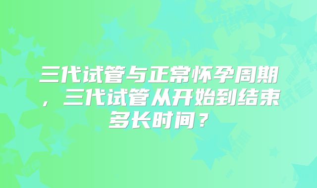 三代试管与正常怀孕周期，三代试管从开始到结束多长时间？